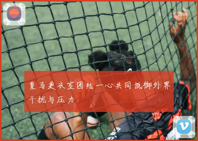 皇马更衣室团结一心共同抵御外界干扰与压力