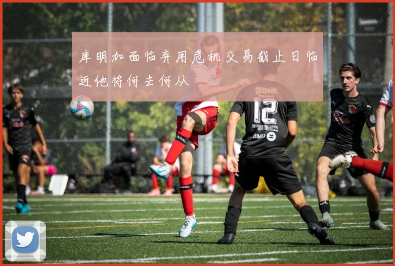 库明加面临弃用危机交易截止日临近他将何去何从