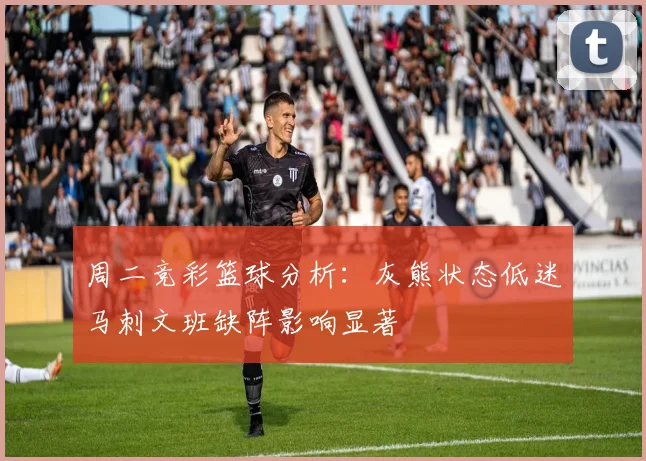 周二竞彩篮球分析：灰熊状态低迷马刺文班缺阵影响显著