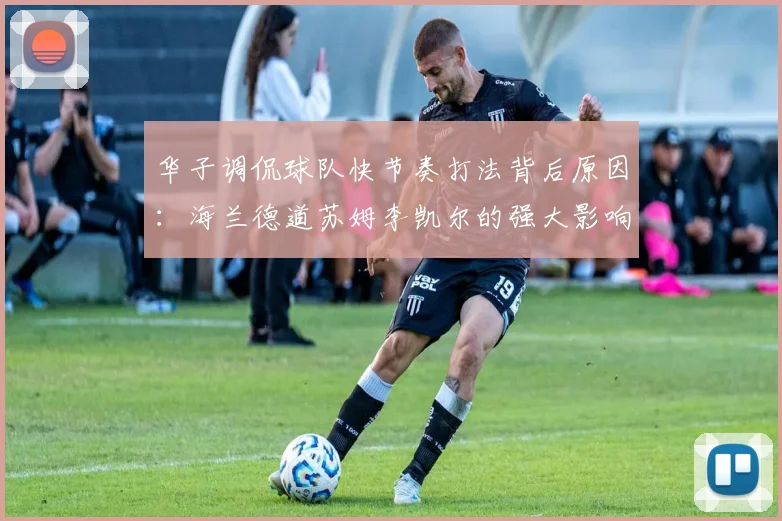 华子调侃球队快节奏打法背后原因：海兰德道苏姆李凯尔的强大影响力