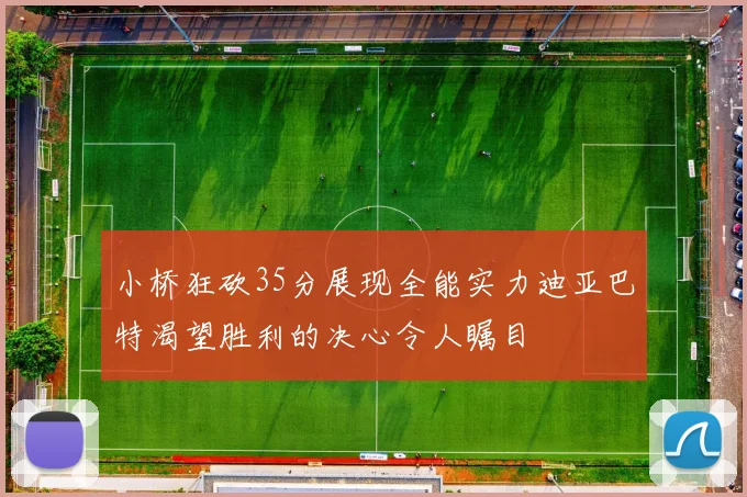 小桥狂砍35分展现全能实力迪亚巴特渴望胜利的决心令人瞩目