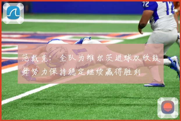 范戴克：全队为维尔茨进球欢欣鼓舞努力保持稳定继续赢得胜利