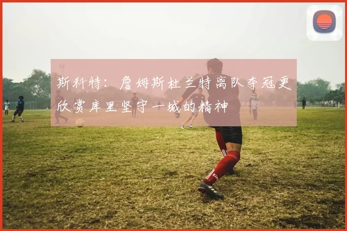 斯科特：詹姆斯杜兰特离队夺冠更欣赏库里坚守一城的精神