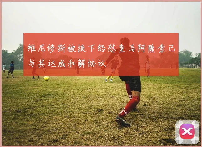 维尼修斯被换下怒怼皇马阿隆索已与其达成和解协议