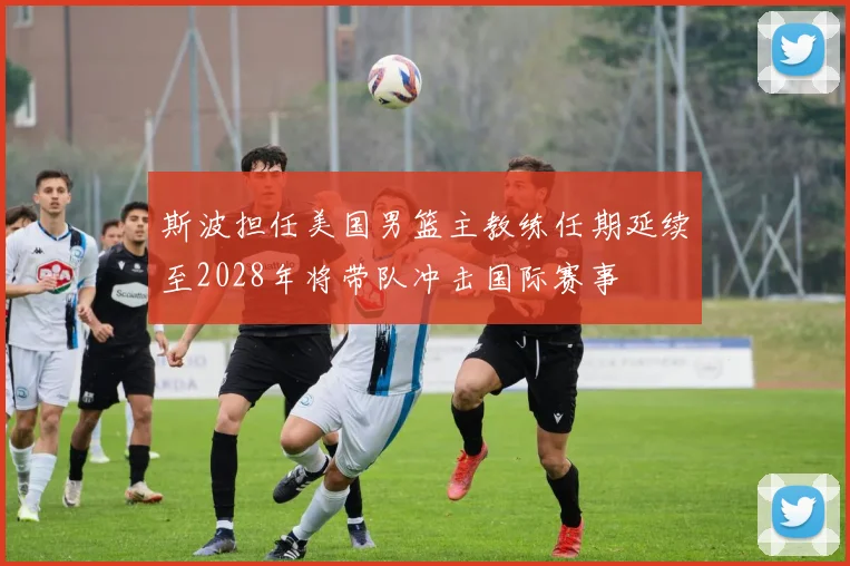 斯波担任美国男篮主教练任期延续至2028年将带队冲击国际赛事