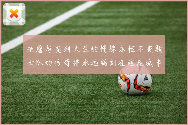 老詹与克利夫兰的情缘永恒不变骑士队的传奇将永远铭刻在这座城市