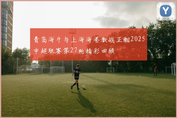 青岛海牛与上海海港激战正酣2025中超联赛第27轮精彩回顾